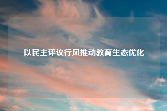 以民主评议行风推动教育生态优化