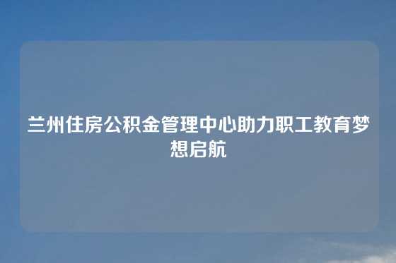 兰州住房公积金管理中心助力职工教育梦想启航