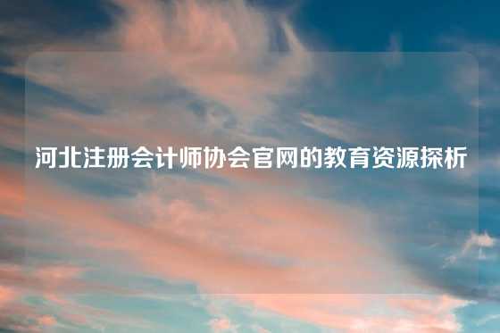 河北注册会计师协会官网的教育资源探析