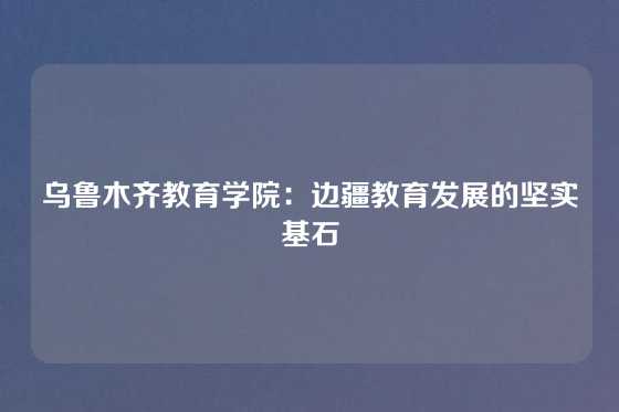 乌鲁木齐教育学院：边疆教育发展的坚实基石