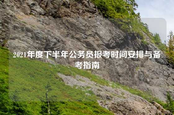 2021年度下半年公务员报考时间安排与备考指南