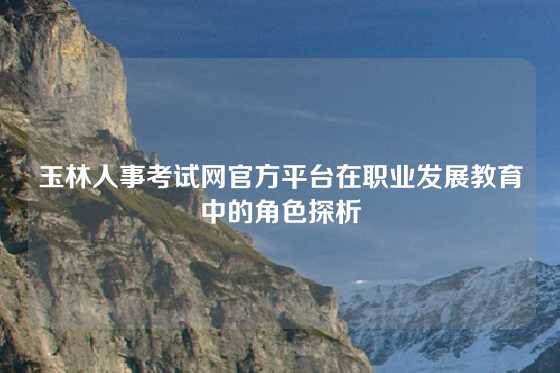 玉林人事考试网官方平台在职业发展教育中的角色探析