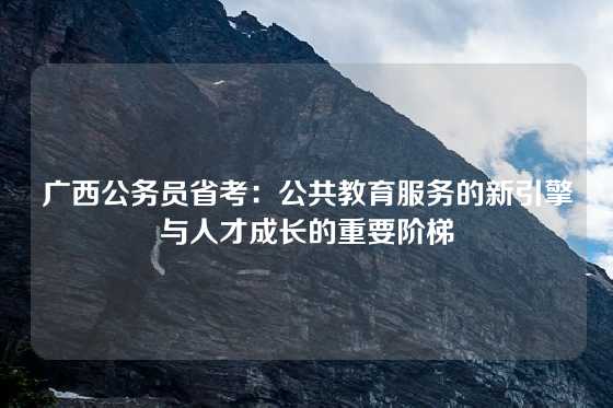 广西公务员省考：公共教育服务的新引擎与人才成长的重要阶梯