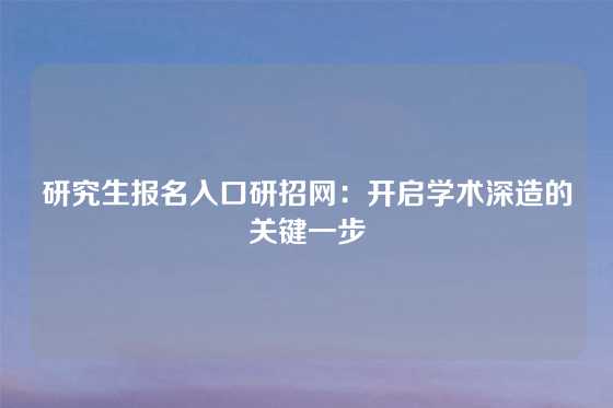 研究生报名入口研招网：开启学术深造的关键一步