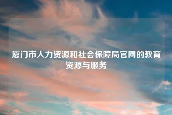 厦门市人力资源和社会保障局官网的教育资源与服务