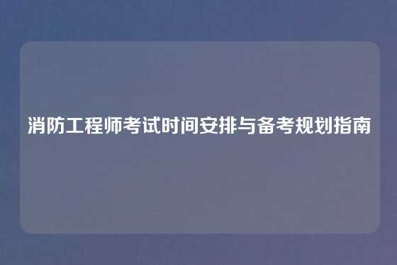 消防工程师考试时间安排与备考规划指南