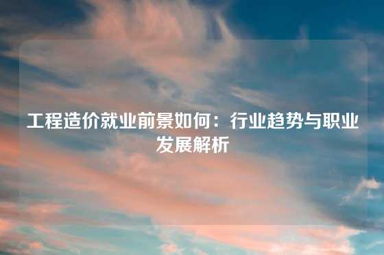 工程造价就业前景如何：行业趋势与职业发展解析