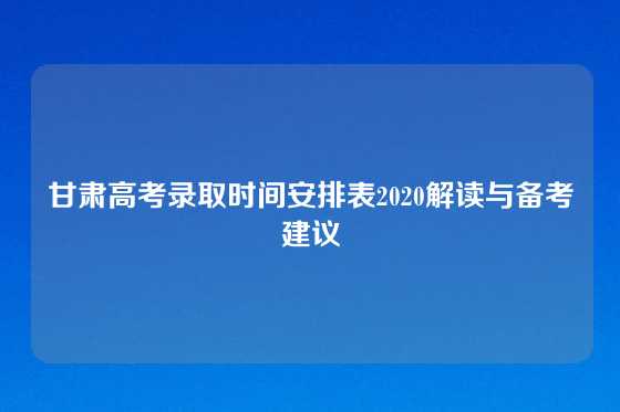 甘肃高考录取时间安排表2020解读与备考建议