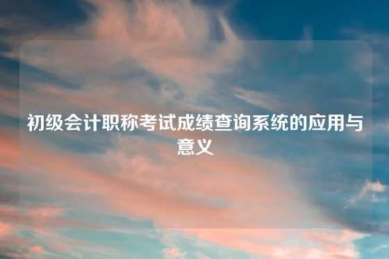 初级会计职称考试成绩查询系统的应用与意义