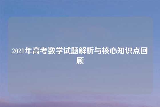 2021年高考数学试题解析与核心知识点回顾