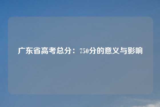 广东省高考总分：750分的意义与影响