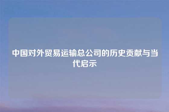 中国对外贸易运输总公司的历史贡献与当代启示