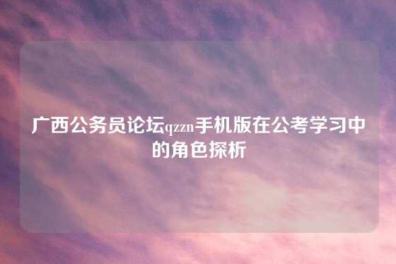 广西公务员论坛qzzn手机版在公考学习中的角色探析