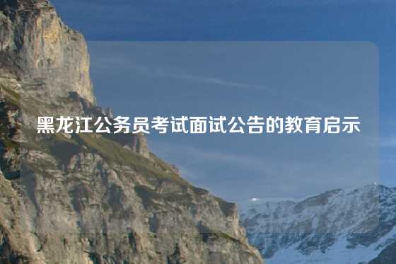 黑龙江公务员考试面试公告的教育启示