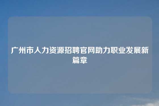 广州市人力资源招聘官网助力职业发展新篇章